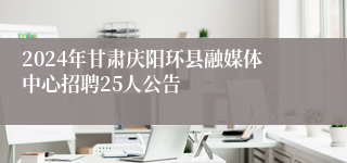 2024年甘肃庆阳环县融媒体中心招聘25人公告