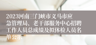 2023河南三门峡市义马市应急管理局、老干部服务中心招聘工作人员总成绩及拟体检人员名单公示