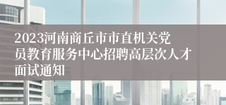 2023河南商丘市市直机关党员教育服务中心招聘高层次人才面试通知