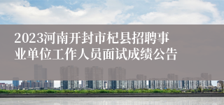 2023河南开封市杞县招聘事业单位工作人员面试成绩公告