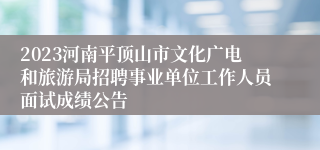 2023河南平顶山市文化广电和旅游局招聘事业单位工作人员面试成绩公告