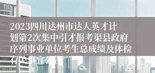 2023四川达州市达人英才计划第2次集中引才报考渠县政府序列事业单位考生总成绩及体检有关事宜公告