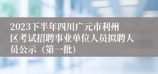 2023下半年四川广元市利州区考试招聘事业单位人员拟聘人员公示（第一批）