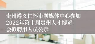 贵州遵义仁怀市融媒体中心参加2022年第十届贵州人才博览会拟聘用人员公示