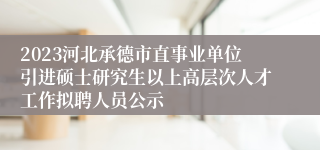 2023河北承德市直事业单位引进硕士研究生以上高层次人才工作拟聘人员公示