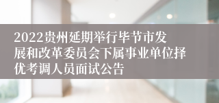 2022贵州延期举行毕节市发展和改革委员会下属事业单位择优考调人员面试公告
