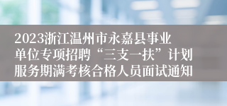 2023浙江温州市永嘉县事业单位专项招聘“三支一扶”计划服务期满考核合格人员面试通知