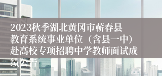 2023秋季湖北黄冈市蕲春县教育系统事业单位（含县一中）赴高校专项招聘中学教师面试成绩公告