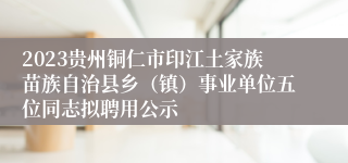 2023贵州铜仁市印江土家族苗族自治县乡（镇）事业单位五位同志拟聘用公示