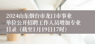 2024山东烟台市龙口市事业单位公开招聘工作人员增加专业目录（截至1月19日17时）