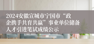 2024安徽宣城市宁国市“政企携手共育共赢”事业单位储备人才引进笔试成绩公示