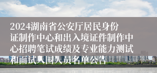 2024湖南省公安厅居民身份证制作中心和出入境证件制作中心招聘笔试成绩及专业能力测试和面试入围人员名单公告