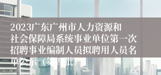 2023广东广州市人力资源和社会保障局系统事业单位第一次招聘事业编制人员拟聘用人员名单公示（第四批）