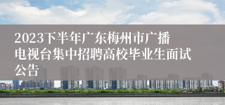 2023下半年广东梅州市广播电视台集中招聘高校毕业生面试公告