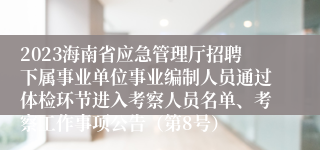 2023海南省应急管理厅招聘下属事业单位事业编制人员通过体检环节进入考察人员名单、考察工作事项公告（第8号）