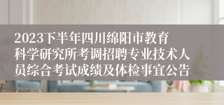 2023下半年四川绵阳市教育科学研究所考调招聘专业技术人员综合考试成绩及体检事宜公告