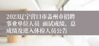 2023辽宁营口市盖州市招聘事业单位人员  面试成绩、总成绩及进入体检人员公告