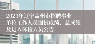 2023年辽宁盖州市招聘事业单位工作人员面试成绩、总成绩及进入体检人员公告