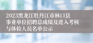 2023黑龙江牡丹江市林口县事业单位招聘总成绩及进入考核与体检人员名单公示