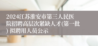 2024江苏淮安市第三人民医院招聘高层次紧缺人才(第一批) 拟聘用人员公示