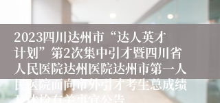 2023四川达州市“达人英才计划”第2次集中引才暨四川省人民医院达州医院达州市第一人民医院面向市外引才考生总成绩及体检有关事宜公告