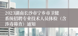 2023湖南长沙市宁乡市卫健系统招聘专业技术人员体检（含涉毒筛查）通知