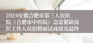 2024安徽合肥市第三人民医院（合肥市中医院）急需紧缺岗位工作人员招聘面试成绩及最终成绩公告