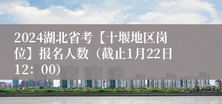 2024湖北省考【十堰地区岗位】报名人数（截止1月22日12：00）