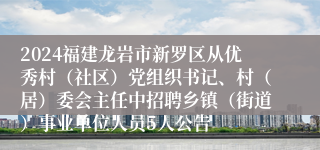 2024福建龙岩市新罗区从优秀村（社区）党组织书记、村（居）委会主任中招聘乡镇（街道）事业单位人员5人公告