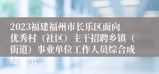 2023福建福州市长乐区面向优秀村（社区）主干招聘乡镇（街道）事业单位工作人员综合成绩公示