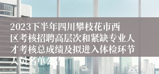 2023下半年四川攀枝花市西区考核招聘高层次和紧缺专业人才考核总成绩及拟进入体检环节人员名单公告