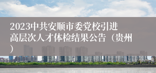 2023中共安顺市委党校引进高层次人才体检结果公告（贵州）