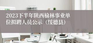 2023下半年陕西榆林事业单位拟聘人员公示（绥德县）