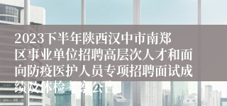 2023下半年陕西汉中市南郑区事业单位招聘高层次人才和面向防疫医护人员专项招聘面试成绩及体检考察公告