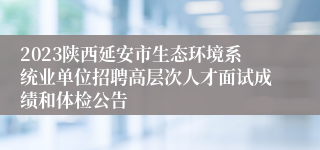 2023陕西延安市生态环境系统业单位招聘高层次人才面试成绩和体检公告