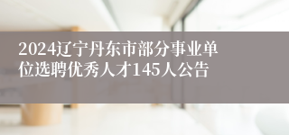 2024辽宁丹东市部分事业单位选聘优秀人才145人公告