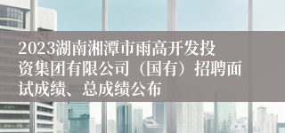 2023湖南湘潭市雨高开发投资集团有限公司（国有）招聘面试成绩、总成绩公布