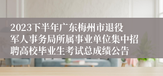 2023下半年广东梅州市退役军人事务局所属事业单位集中招聘高校毕业生考试总成绩公告