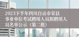 2023下半年四川自贡市荣县事业单位考试聘用人员拟聘用人员名单公示（第二批）