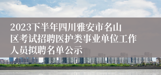 2023下半年四川雅安市名山区考试招聘医护类事业单位工作人员拟聘名单公示