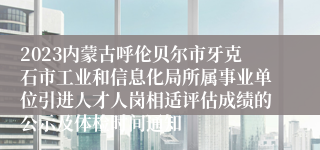 2023内蒙古呼伦贝尔市牙克石市工业和信息化局所属事业单位引进人才人岗相适评估成绩的公示及体检时间通知