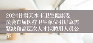 2024甘肃天水市卫生健康委员会直属医疗卫生单位引进急需紧缺和高层次人才拟聘用人员公示