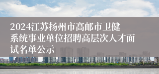 2024江苏扬州市高邮市卫健系统事业单位招聘高层次人才面试名单公示