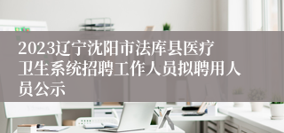 2023辽宁沈阳市法库县医疗卫生系统招聘工作人员拟聘用人员公示