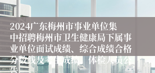 2024广东梅州市事业单位集中招聘梅州市卫生健康局下属事业单位面试成绩、综合成绩合格分数线及考生成绩、体检人员公告