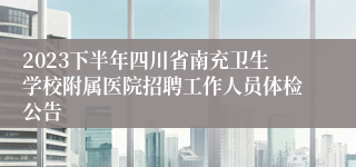 2023下半年四川省南充卫生学校附属医院招聘工作人员体检公告