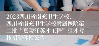 2023四川省南充卫生学校、四川省南充卫生学校附属医院第二批“嘉陵江英才工程”引才考核招聘体检公告