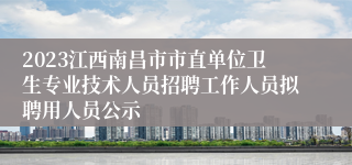 2023江西南昌市市直单位卫生专业技术人员招聘工作人员拟聘用人员公示