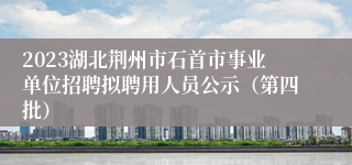 2023湖北荆州市石首市事业单位招聘拟聘用人员公示（第四批）