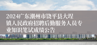 2024广东潮州市饶平县大埕镇人民政府招聘后勤服务人员专业知识笔试成绩公告